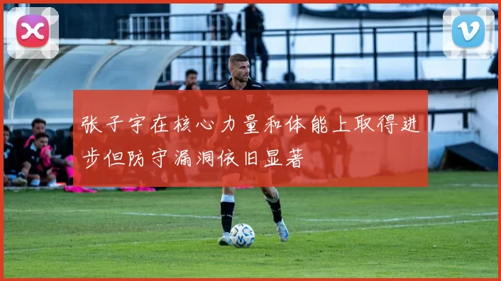 张子宇在核心力量和体能上取得进步但防守漏洞依旧显著