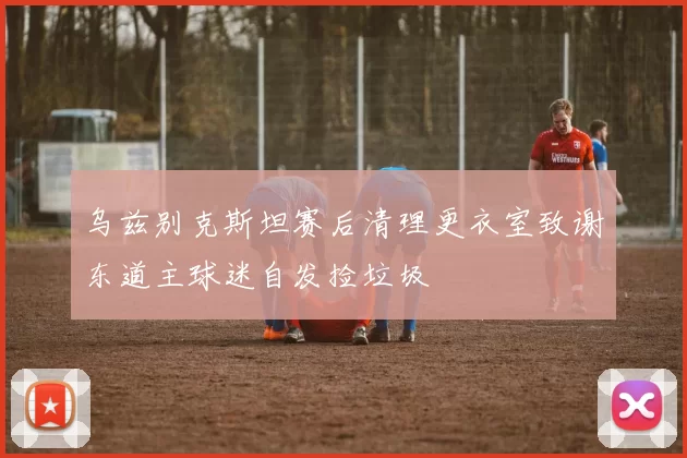 乌兹别克斯坦赛后清理更衣室致谢东道主球迷自发捡垃圾