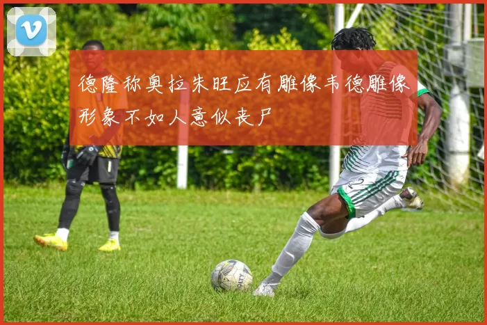 德隆称奥拉朱旺应有雕像韦德雕像形象不如人意似丧尸