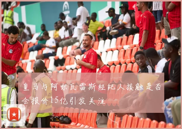 皇马与阿尔瓦雷斯经纪人接触是否会报价15亿引发关注