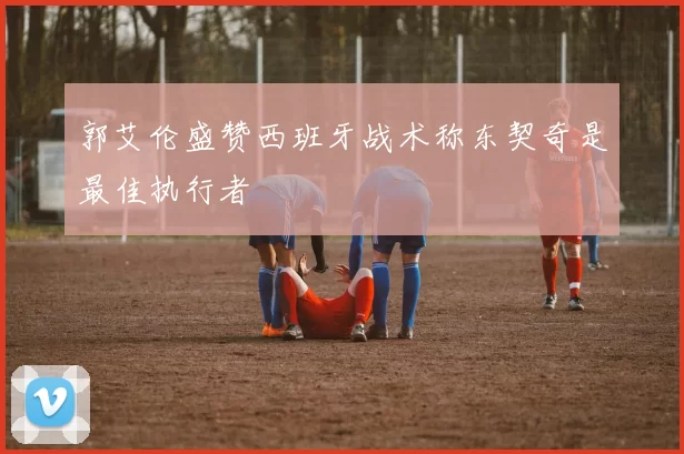 郭艾伦盛赞西班牙战术称东契奇是最佳执行者