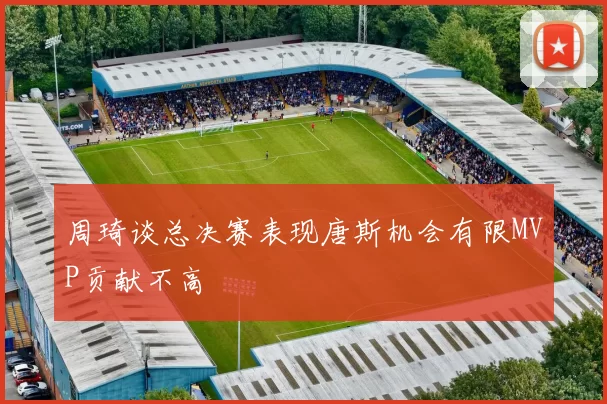 周琦谈总决赛表现唐斯机会有限MVP贡献不高