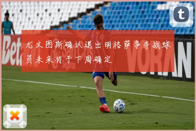 尤文图斯确认退出明格萨争夺战球员未来将于下周确定