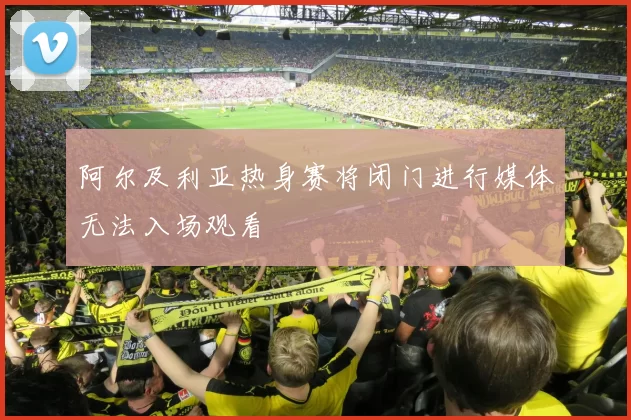 阿尔及利亚热身赛将闭门进行媒体无法入场观看