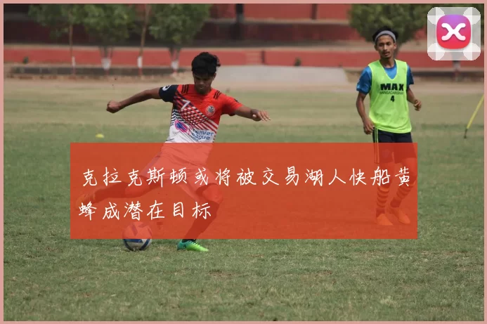 克拉克斯顿或将被交易湖人快船黄蜂成潜在目标